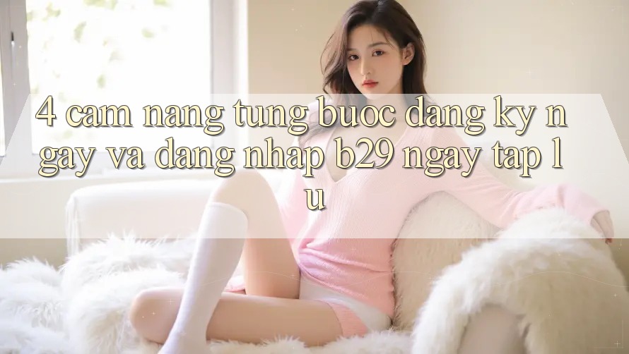 4. Cẩm nang Từng Bước Đăng ký ngay Và Đăng Nhập B29 Ngay tắp lự 4. Cẩm nang Từng Bước Đăng ký ngay Và Đăng Nhập B29 Ngay tắp lự