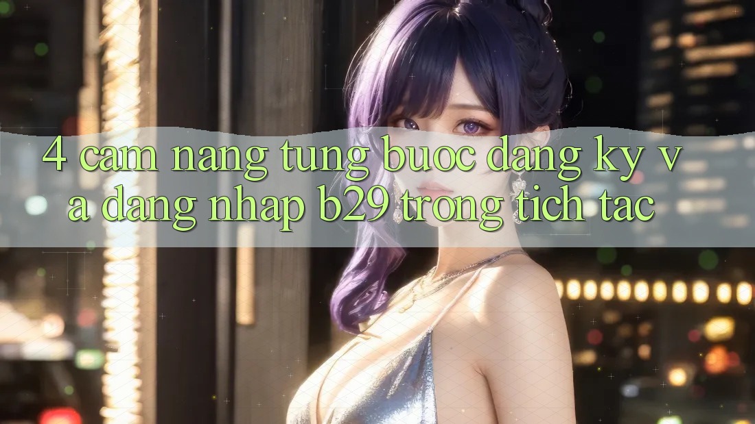 4. Cẩm nang Từng Bước Đăng Ký Và Đăng Nhập B29 Trong tích tắc 4. Cẩm nang Từng Bước Đăng Ký Và Đăng Nhập B29 Trong tích tắc