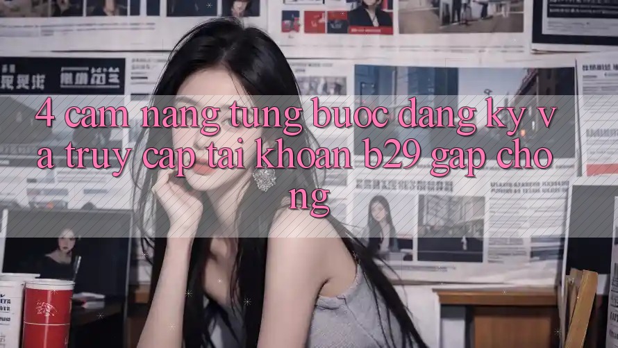 4. Cẩm nang Từng Bước Đăng Ký Và Truy cập tài khoản B29 Gấp Chóng