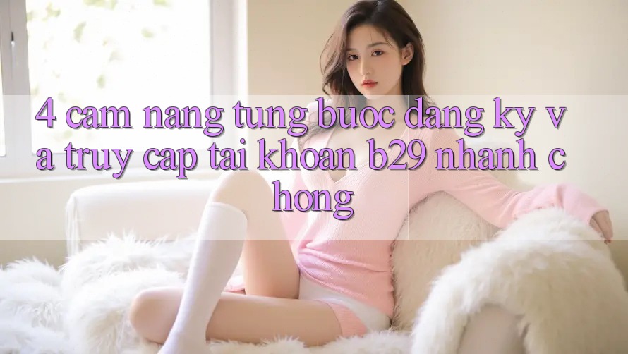 4. Cẩm nang Từng Bước Đăng Ký Và Truy cập tài khoản B29 Nhanh chóng