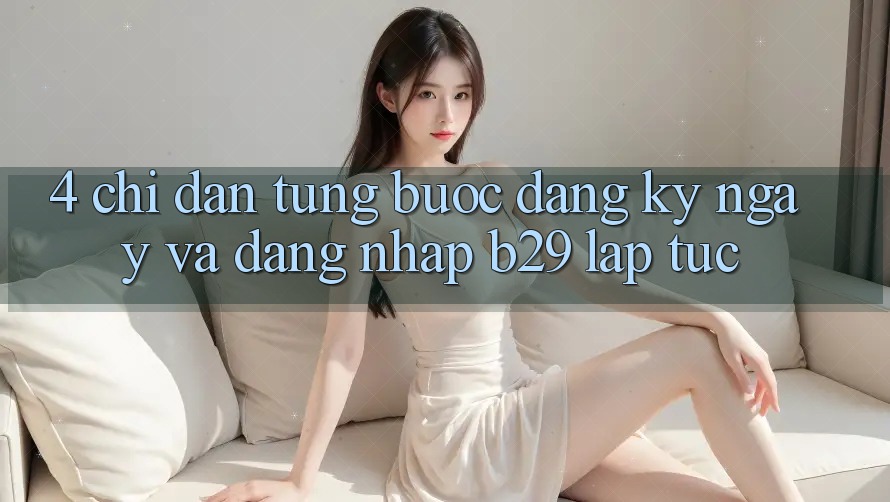 4. Chỉ dẫn Từng Bước Đăng ký ngay Và Đăng Nhập B29 Lập tức 4. Chỉ dẫn Từng Bước Đăng ký ngay Và Đăng Nhập B29 Lập tức
