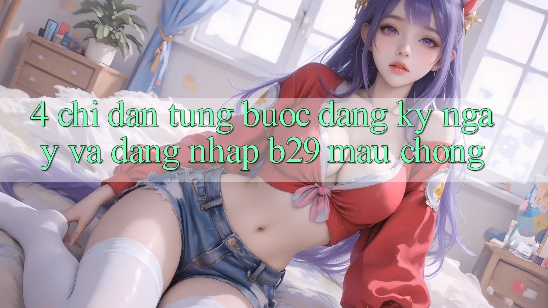 4. Chỉ dẫn Từng Bước Đăng ký ngay Và Đăng Nhập B29 Mau Chóng 4. Chỉ dẫn Từng Bước Đăng ký ngay Và Đăng Nhập B29 Mau Chóng