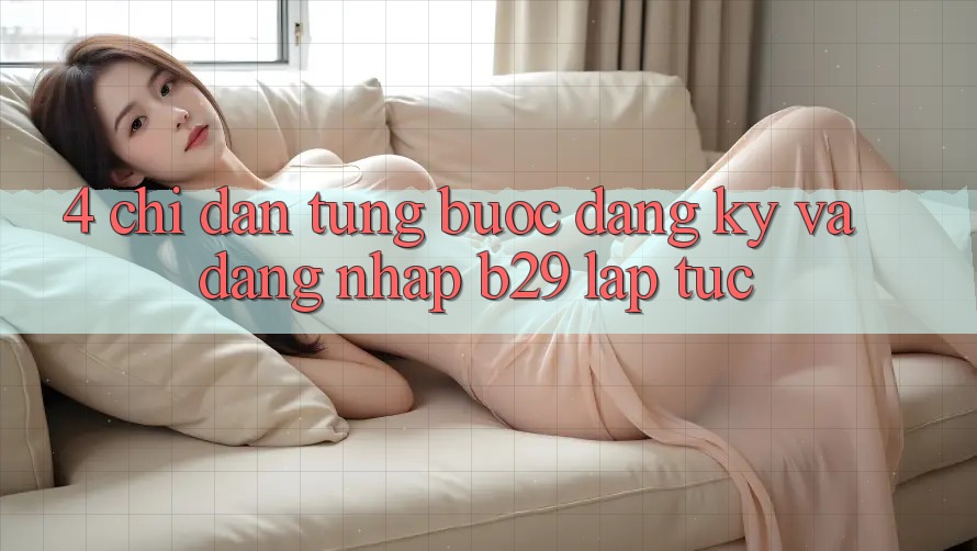 4. Chỉ dẫn Từng Bước Đăng Ký Và Đăng Nhập B29 Lập tức 4. Chỉ dẫn Từng Bước Đăng Ký Và Đăng Nhập B29 Lập tức
