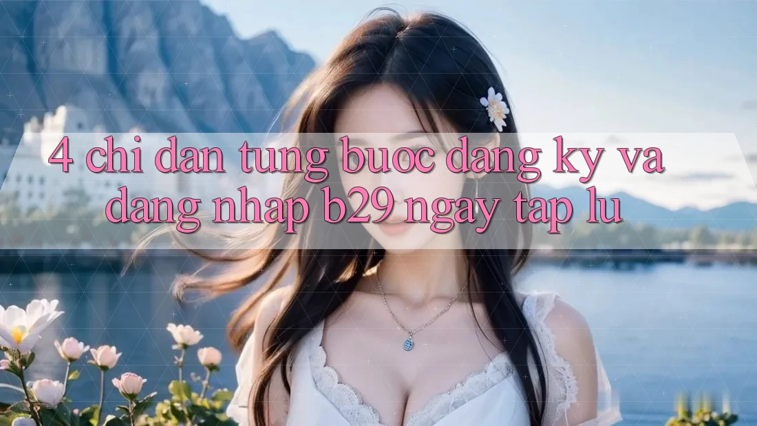 4. Chỉ dẫn Từng Bước Đăng Ký Và Đăng Nhập B29 Ngay tắp lự 4. Chỉ dẫn Từng Bước Đăng Ký Và Đăng Nhập B29 Ngay tắp lự