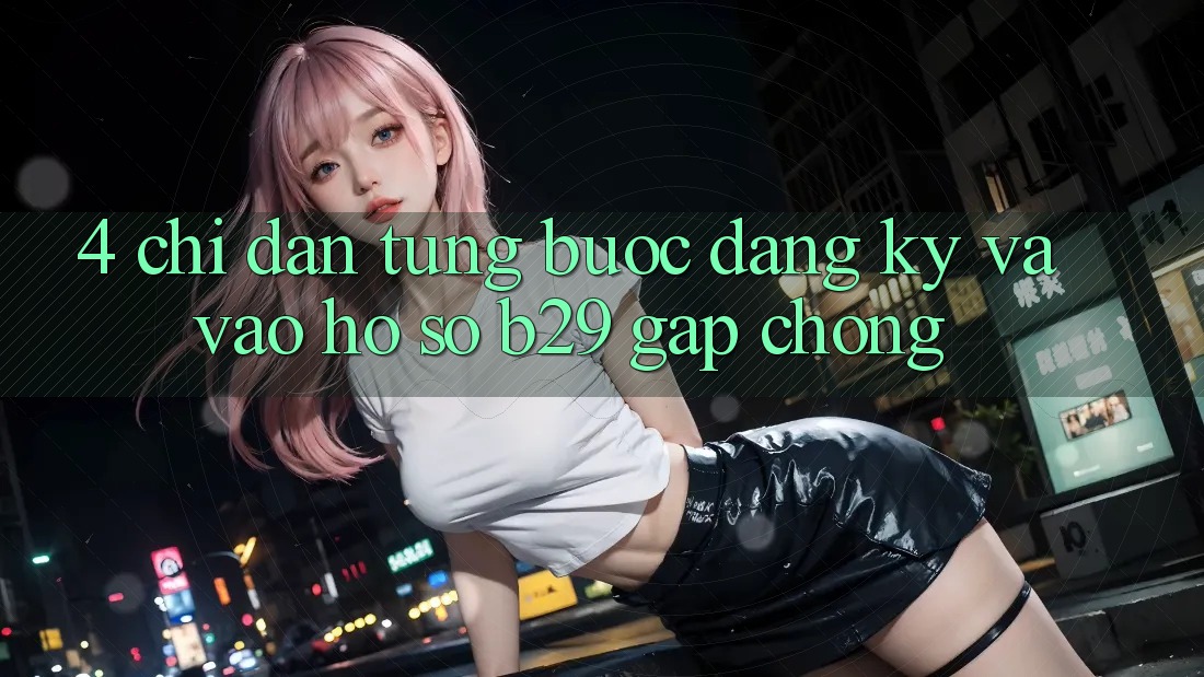 4. Chỉ dẫn Từng Bước Đăng Ký Và Vào hồ sơ B29 Gấp Chóng