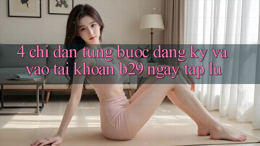 4. Chỉ dẫn Từng Bước Đăng Ký Và Vào tài khoản B29 Ngay tắp lự 4. Chỉ dẫn Từng Bước Đăng Ký Và Vào tài khoản B29 Ngay tắp lự