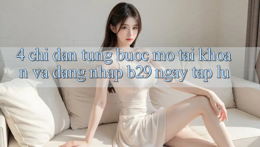 4. Chỉ dẫn Từng Bước Mở tài khoản Và Đăng Nhập B29 Ngay tắp lự 4. Chỉ dẫn Từng Bước Mở tài khoản Và Đăng Nhập B29 Ngay tắp lự