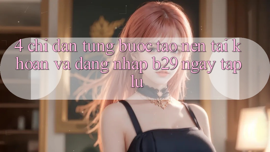 4. Chỉ dẫn Từng Bước Tạo nên tài khoản Và Đăng Nhập B29 Ngay tắp lự