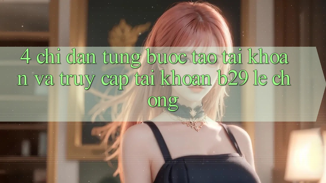 4. Chỉ dẫn Từng Bước Tạo tài khoản Và Truy cập tài khoản B29 Lẹ Chóng 4. Chỉ dẫn Từng Bước Tạo tài khoản Và Truy cập tài khoản B29 Lẹ Chóng