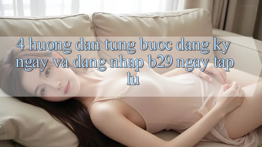 4. Hướng Dẫn Từng Bước Đăng ký ngay Và Đăng Nhập B29 Ngay tắp lự 4. Hướng Dẫn Từng Bước Đăng ký ngay Và Đăng Nhập B29 Ngay tắp lự
