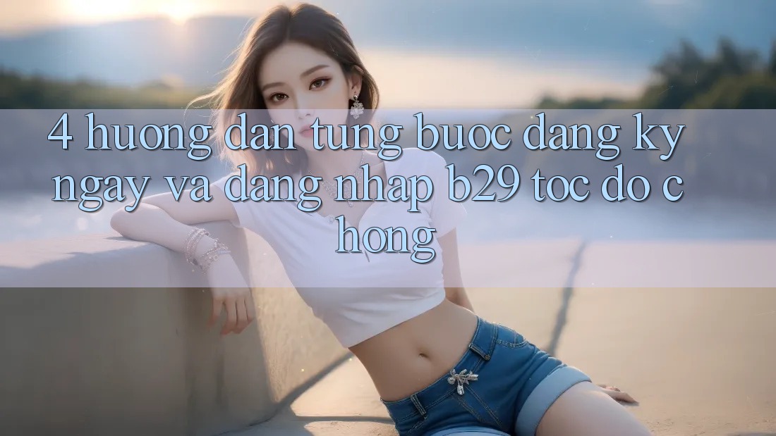 4. Hướng Dẫn Từng Bước Đăng ký ngay Và Đăng Nhập B29 Tốc độ Chóng 4. Hướng Dẫn Từng Bước Đăng ký ngay Và Đăng Nhập B29 Tốc độ Chóng