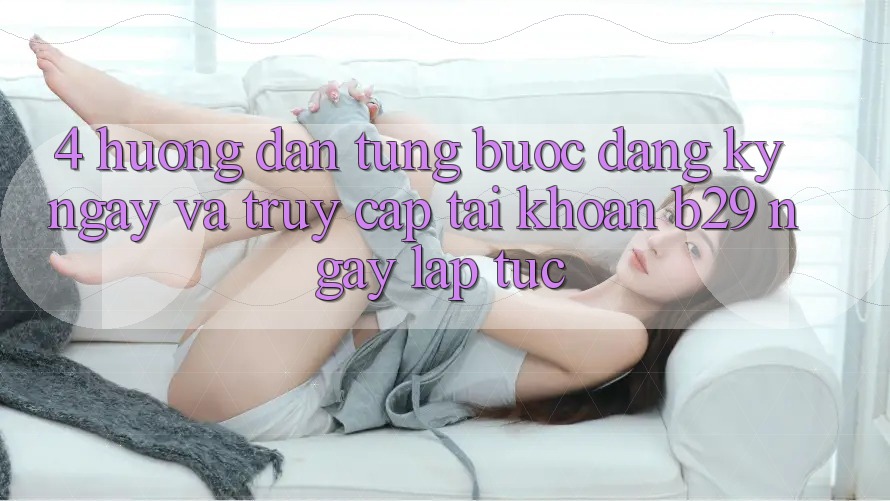 4. Hướng Dẫn Từng Bước Đăng ký ngay Và Truy cập tài khoản B29 Ngay lập tức