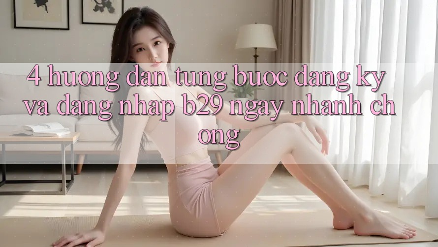 4. Hướng Dẫn Từng Bước Đăng Ký Và Đăng Nhập B29 Ngay nhanh chóng 4. Hướng Dẫn Từng Bước Đăng Ký Và Đăng Nhập B29 Ngay nhanh chóng