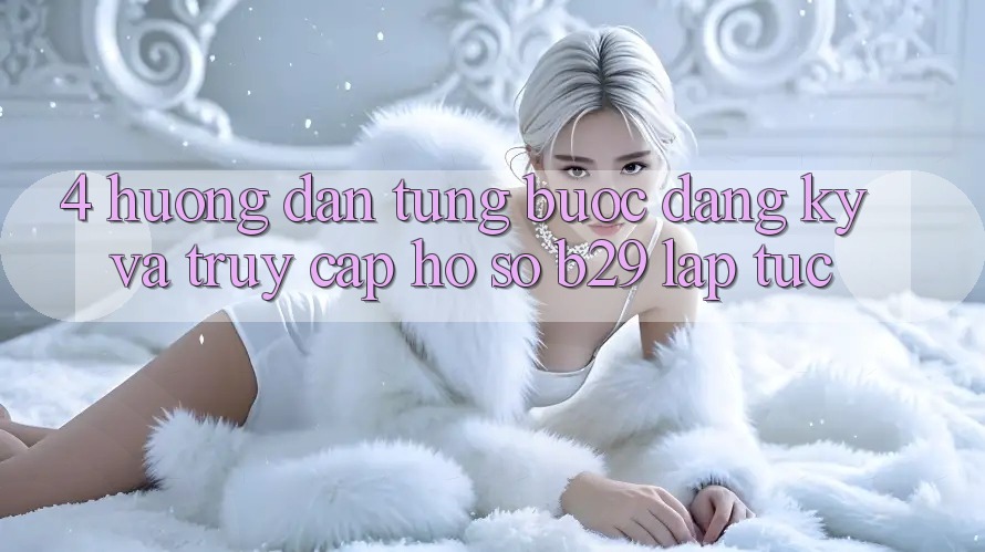 4. Hướng Dẫn Từng Bước Đăng Ký Và Truy cập hồ sơ B29 Lập tức 4. Hướng Dẫn Từng Bước Đăng Ký Và Truy cập hồ sơ B29 Lập tức