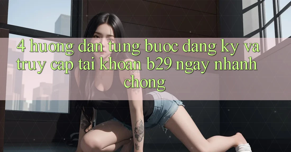 4. Hướng dẫn Từng Bước Đăng Ký Và Truy cập tài khoản B29 Ngay nhanh chóng