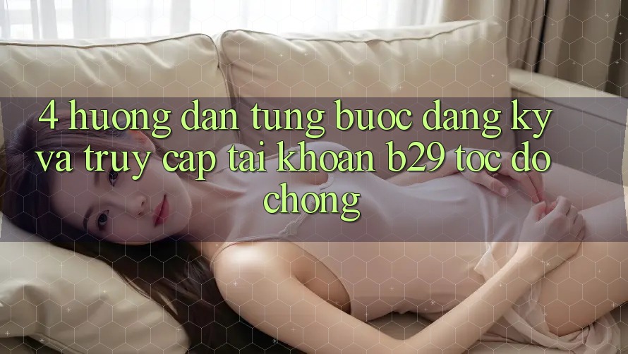 4. Hướng dẫn Từng Bước Đăng Ký Và Truy cập tài khoản B29 Tốc độ Chóng 4. Hướng dẫn Từng Bước Đăng Ký Và Truy cập tài khoản B29 Tốc độ Chóng