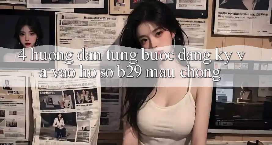 4. Hướng Dẫn Từng Bước Đăng Ký Và Vào hồ sơ B29 Mau Chóng