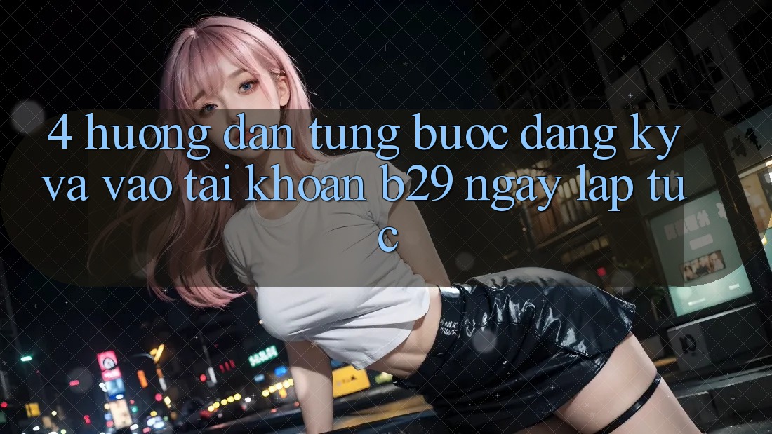 4. Hướng Dẫn Từng Bước Đăng Ký Và Vào tài khoản B29 Ngay lập tức 4. Hướng Dẫn Từng Bước Đăng Ký Và Vào tài khoản B29 Ngay lập tức