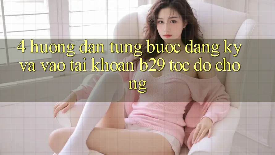 4. Hướng Dẫn Từng Bước Đăng Ký Và Vào tài khoản B29 Tốc độ Chóng 4. Hướng Dẫn Từng Bước Đăng Ký Và Vào tài khoản B29 Tốc độ Chóng