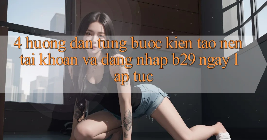4. Hướng Dẫn Từng Bước Kiến tạo nên tài khoản Và Đăng Nhập B29 Ngay lập tức 4. Hướng Dẫn Từng Bước Kiến tạo nên tài khoản Và Đăng Nhập B29 Ngay lập tức