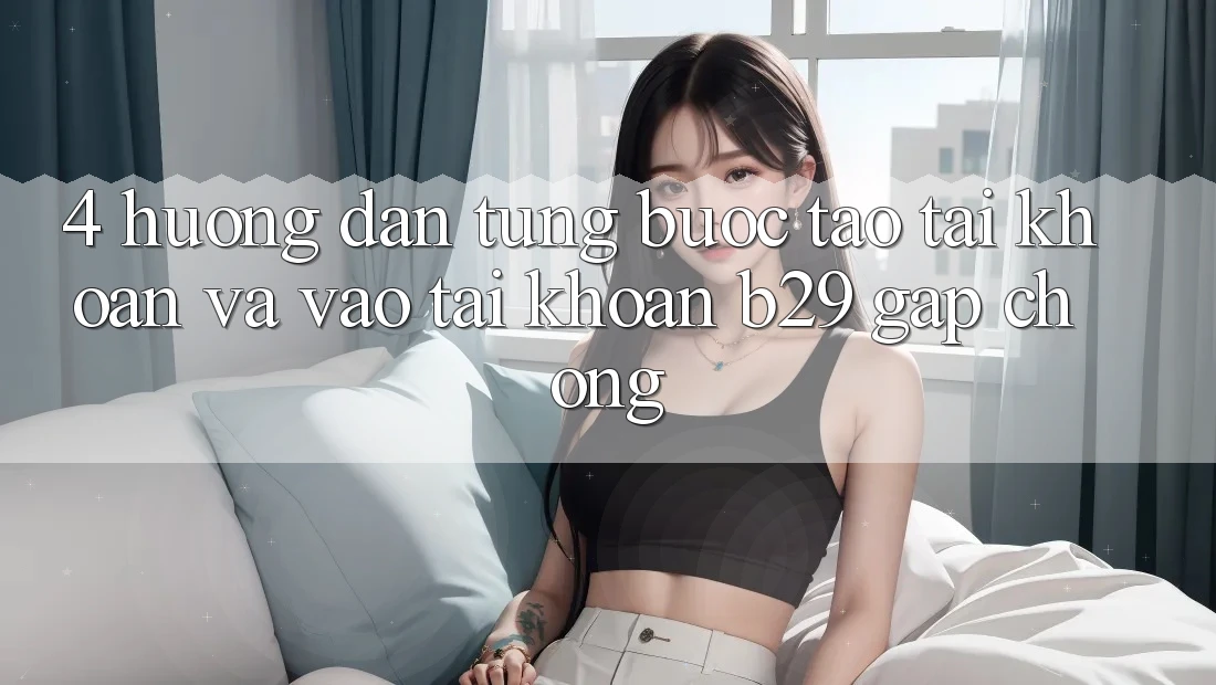 4. Hướng Dẫn Từng Bước Tạo tài khoản Và Vào tài khoản B29 Gấp Chóng
