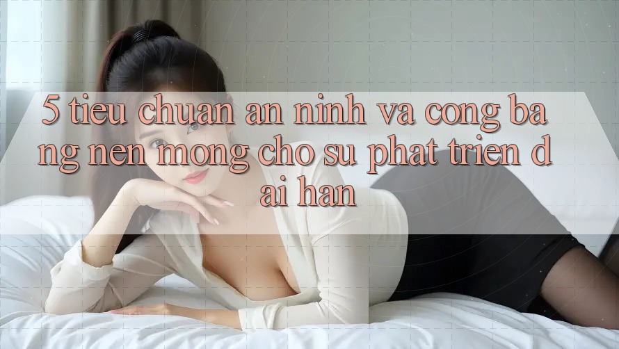 5. Tiêu Chuẩn An ninh Và Công Bằng: Nền Móng Cho Sự Phát Triển Dài hạn 5. Tiêu Chuẩn An ninh Và Công Bằng: Nền Móng Cho Sự Phát Triển Dài hạn