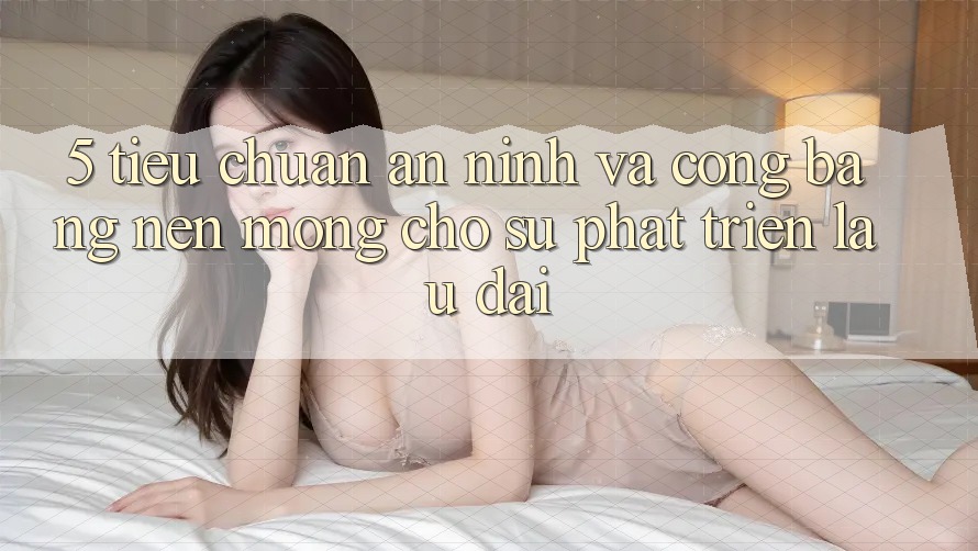 5. Tiêu Chuẩn An ninh Và Công Bằng: Nền Móng Cho Sự Phát Triển Lâu dài 5. Tiêu Chuẩn An ninh Và Công Bằng: Nền Móng Cho Sự Phát Triển Lâu dài