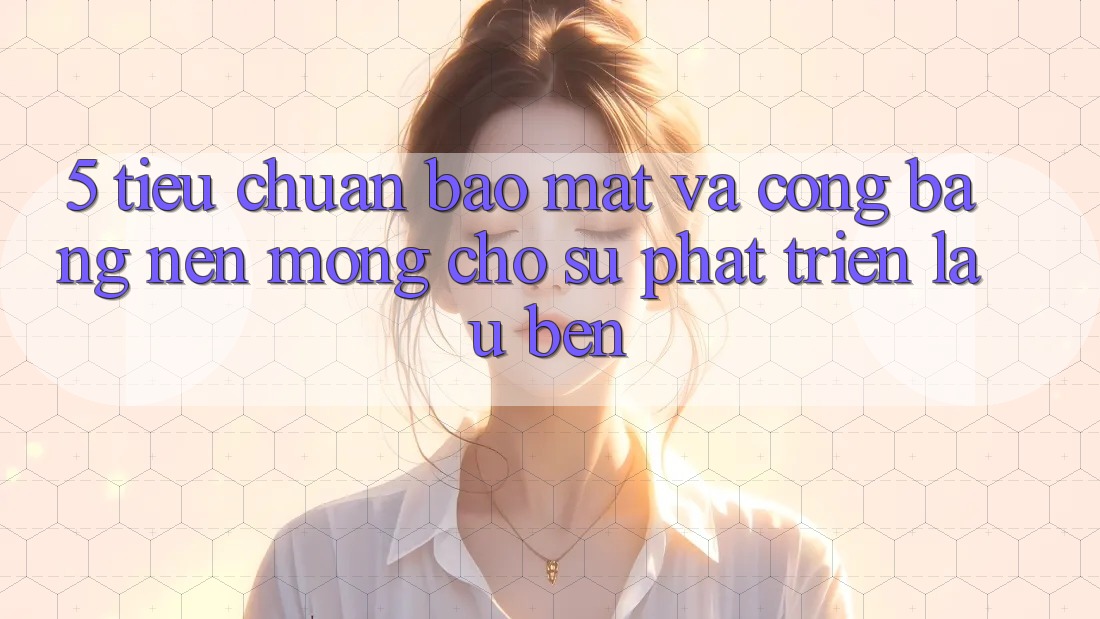 5. Tiêu Chuẩn Bảo Mật Và Công Bằng: Nền Móng Cho Sự Phát Triển Lâu bền
