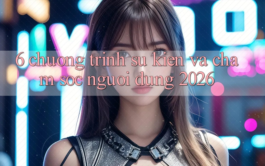 6. Chương Trình Sự kiện Và Chăm Sóc Người dùng 2026 6. Chương Trình Sự kiện Và Chăm Sóc Người dùng 2026