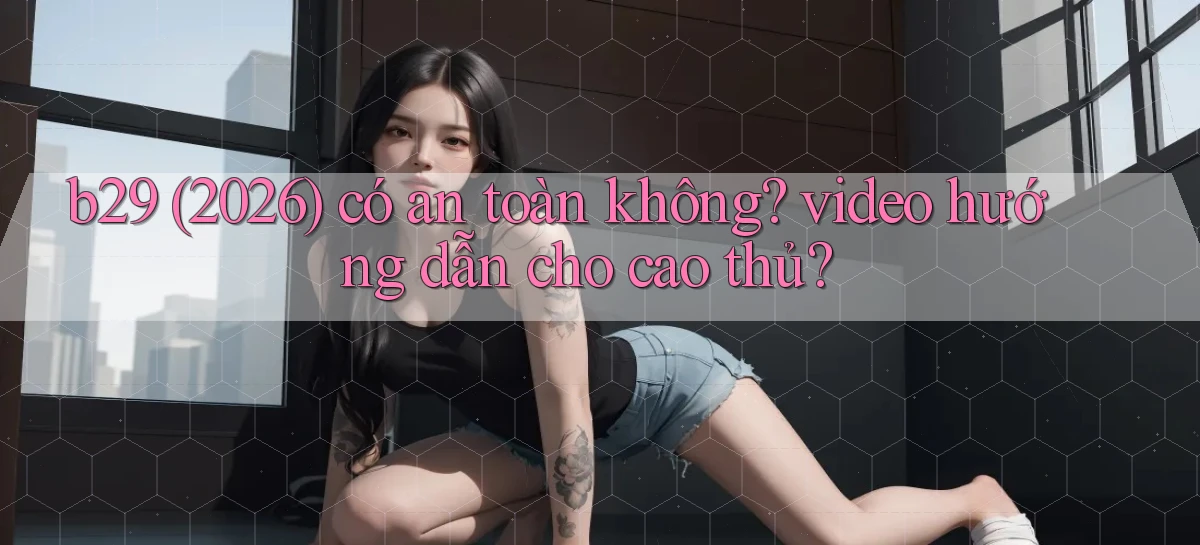 b29 (2026) có an toàn không video hướng dẫn cho cao thủ