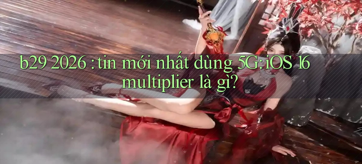 b29 2026 tin mới nhất dùng 5G iOS 16 multiplier là gì