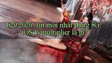 b29 2026 tin mới nhất dùng 5G iOS 16 multiplier là gì