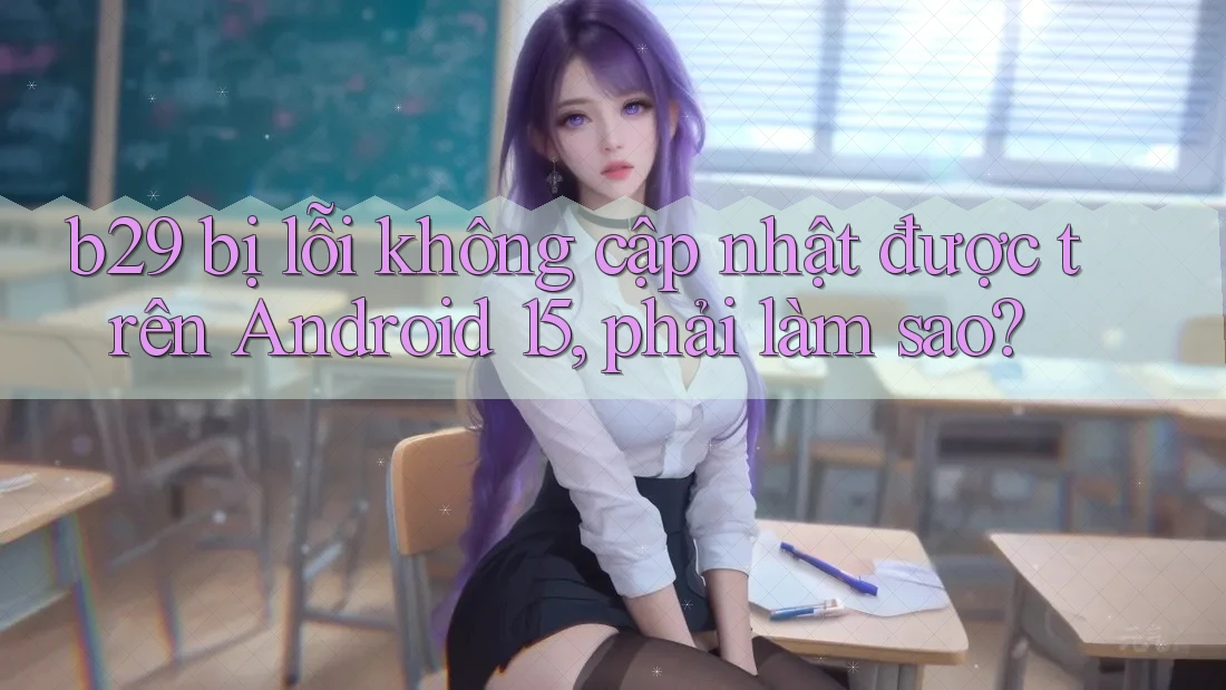 b29 bị lỗi không cập nhật được trên Android 15, phải làm sao? b29 bị lỗi không cập nhật được trên Android 15, phải làm sao?