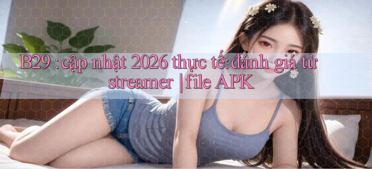 B29 cập nhật 2026 thực tế đánh giá từ streamer file APK