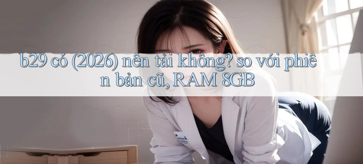 b29 có (2026) nên tải không so với phiên bản cũ, RAM 8GB