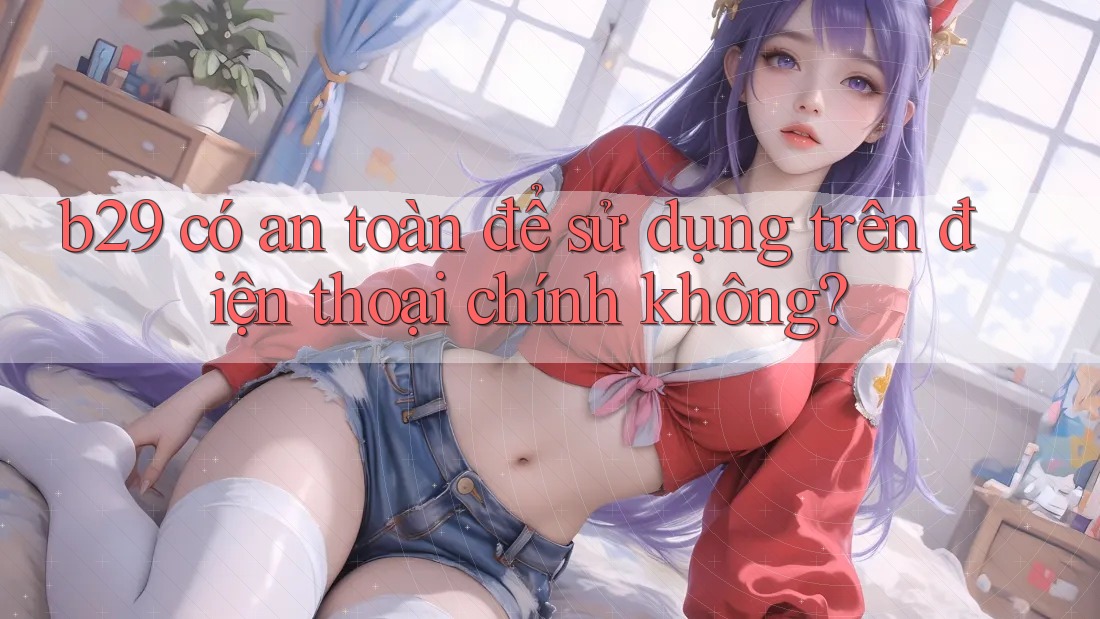 b29 có an toàn để sử dụng trên điện thoại chính không? b29 có an toàn để sử dụng trên điện thoại chính không?