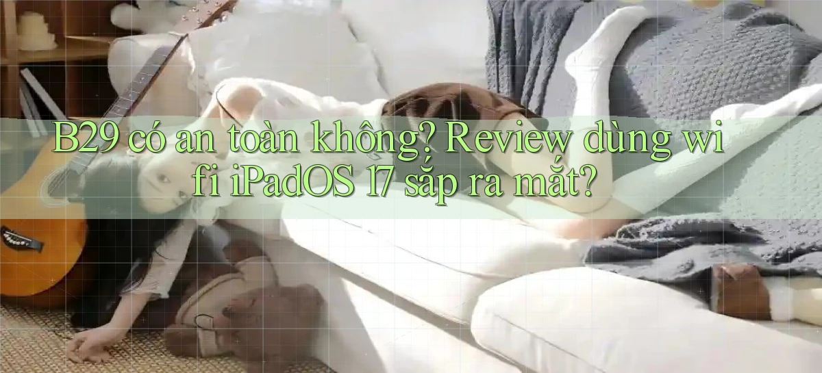 B29 có an toàn không review dùng wifi iPadOS 17 sắp ra mắt