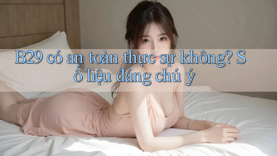 B29 có an toàn thực sự không? Số liệu đáng chú ý
