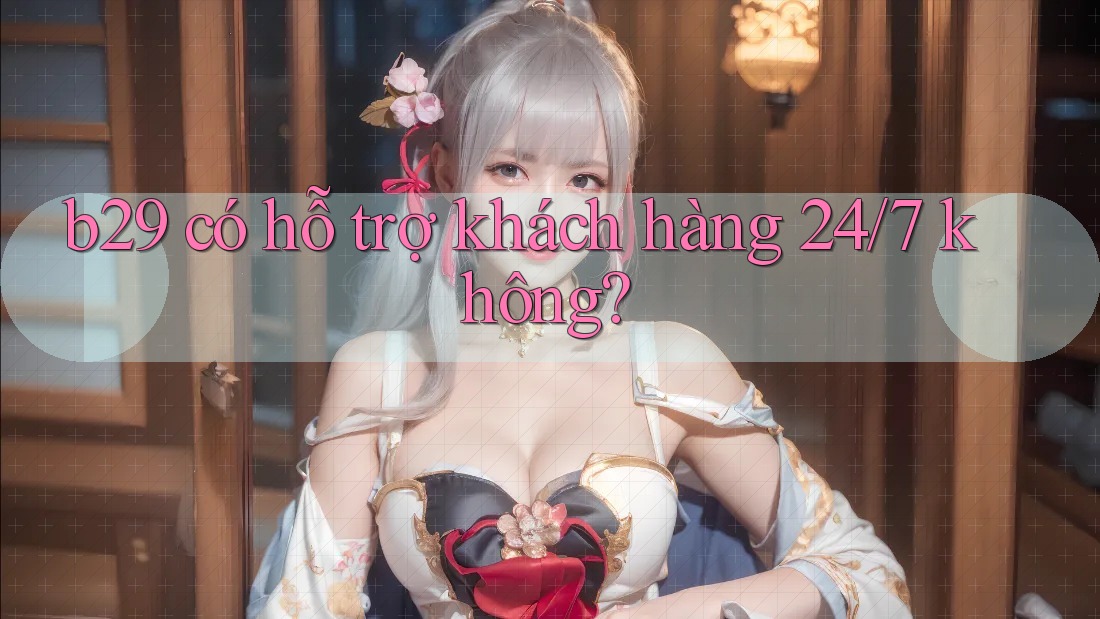b29 có hỗ trợ khách hàng 24/7 không? b29 có hỗ trợ khách hàng 24/7 không?