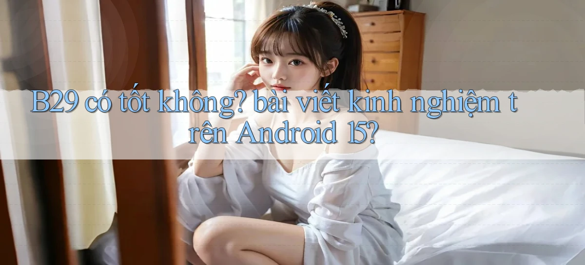 B29 có tốt không bài viết kinh nghiệm trên Android 15