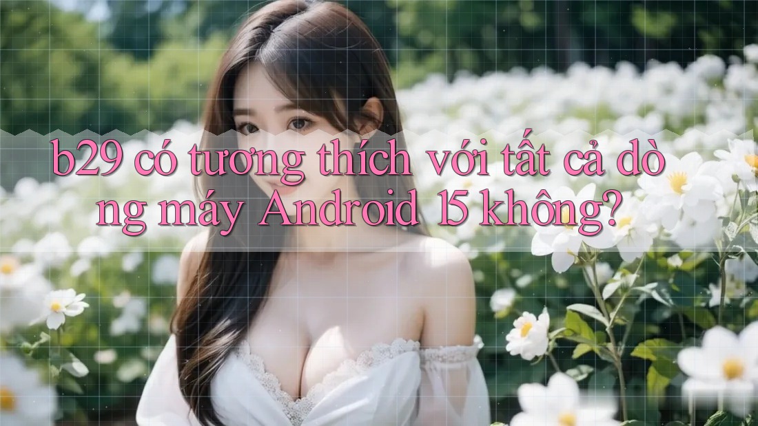b29 có tương thích với tất cả dòng máy Android 15 không? b29 có tương thích với tất cả dòng máy Android 15 không?