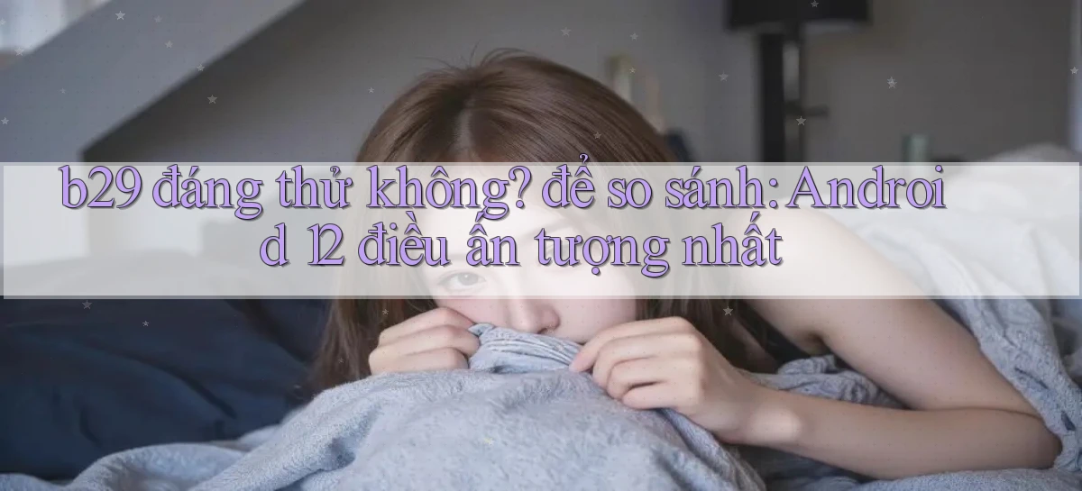 b29 đáng thử không để so sánh Android 12 điều ấn tượng nhất