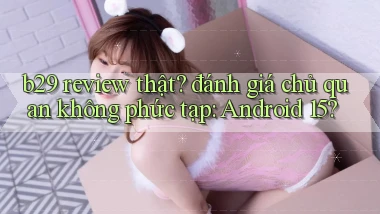 b29 review thật đánh giá chủ quan không phức tạp Android 15