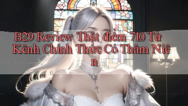 b29 review thật điểm 710   từ kênh chính thức có thâm niên