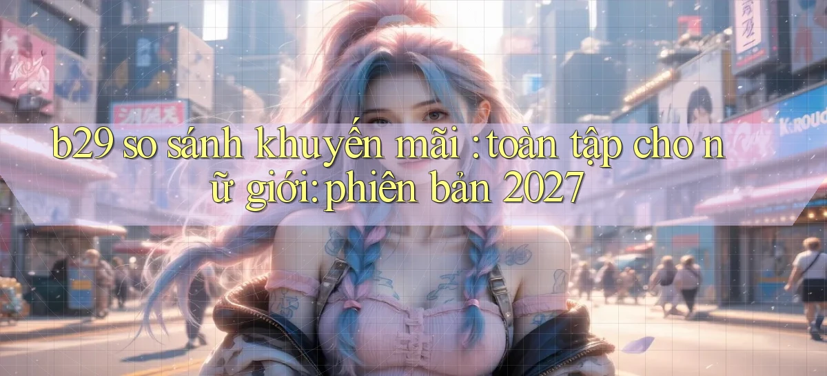 b29 so sánh khuyến mãi toàn tập cho nữ giới phiên bản 2027