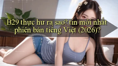 B29 thực hư ra sao tin mới nhất phiên bản tiếng Việt (2026)