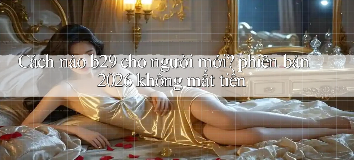 Cách nào b29 cho người mới phiên bản 2026 không mất tiền