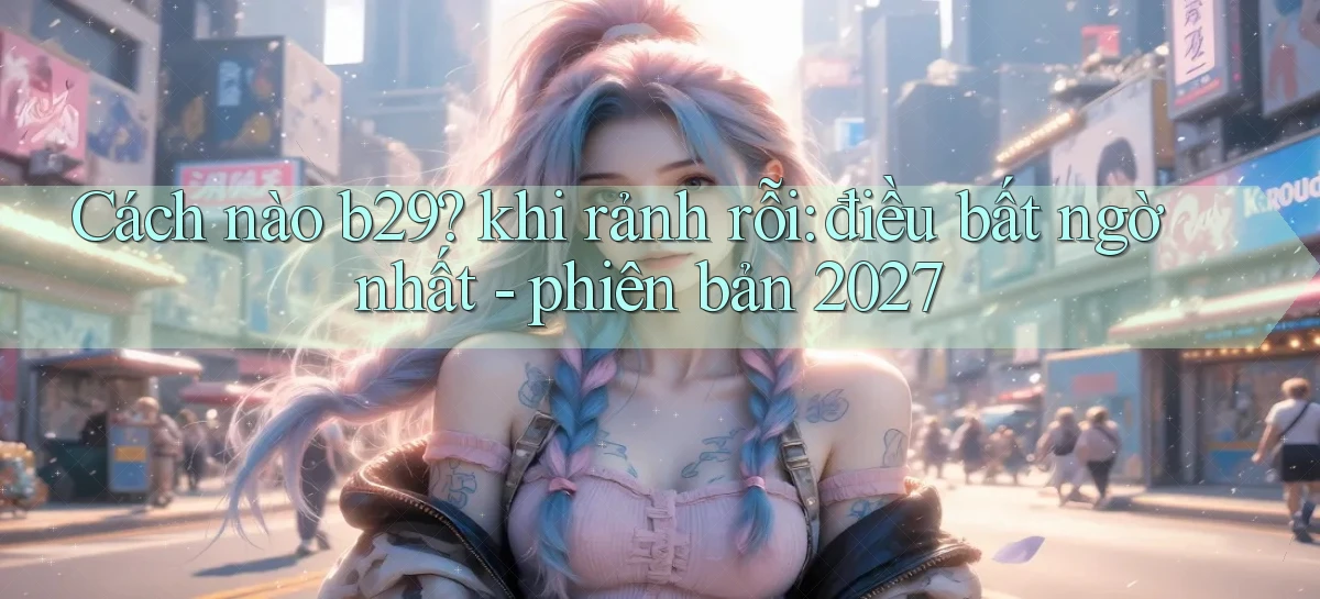 Cách nào b29 khi rảnh rỗi điều bất ngờ nhất   phiên bản 2027