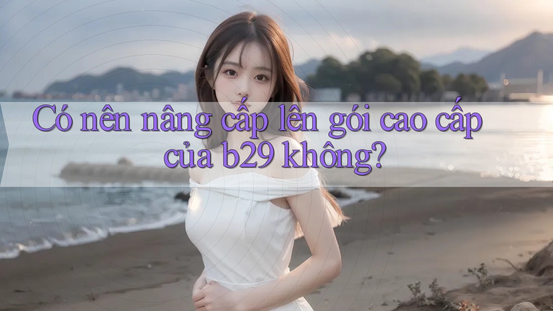 Có nên nâng cấp lên gói cao cấp của b29 không?