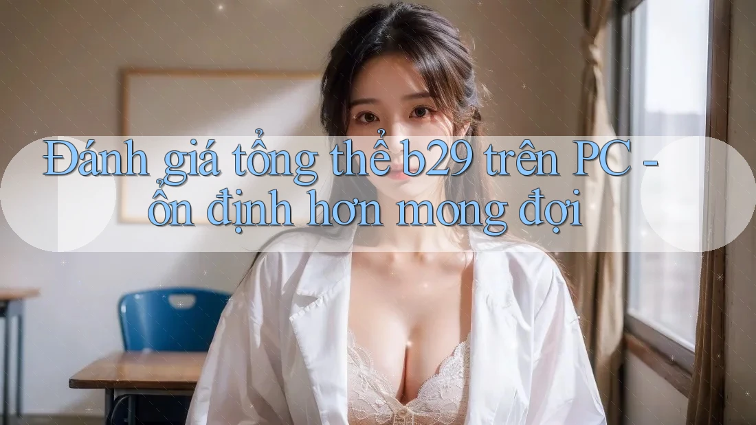 Đánh giá tổng thể b29 trên PC - ổn định hơn mong đợi Đánh giá tổng thể b29 trên PC - ổn định hơn mong đợi